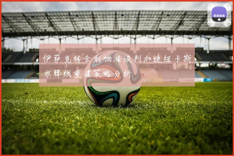 伊萨克转会利物浦谈判加速纽卡斯尔锋线重建策略分析