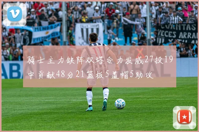 骑士主力缺阵双塔合力发威27投19中贡献48分21篮板5盖帽5助攻