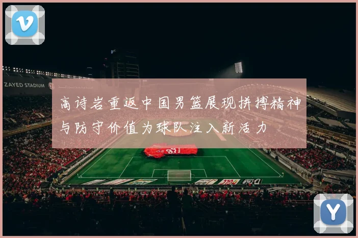 高诗岩重返中国男篮展现拼搏精神与防守价值为球队注入新活力