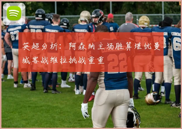 英超分析：阿森纳主场胜算堪忧曼城客战维拉挑战重重