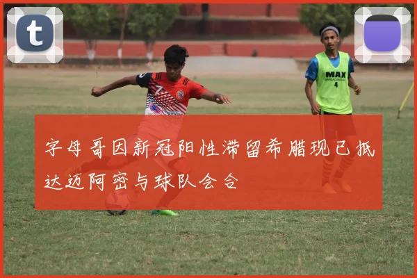 字母哥因新冠阳性滞留希腊现已抵达迈阿密与球队会合