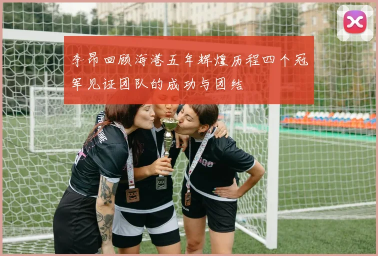李昂回顾海港五年辉煌历程四个冠军见证团队的成功与团结
