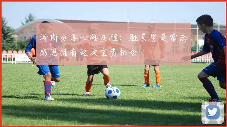 海斯分享心路历程：胜负皆是常态感恩拥有这次宝贵机会
