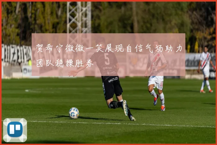 贺希宁微微一笑展现自信气场助力团队稳操胜券