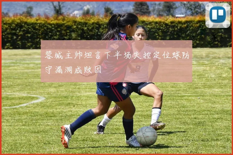 蓉城主帅坦言下半场失控定位球防守漏洞成败因