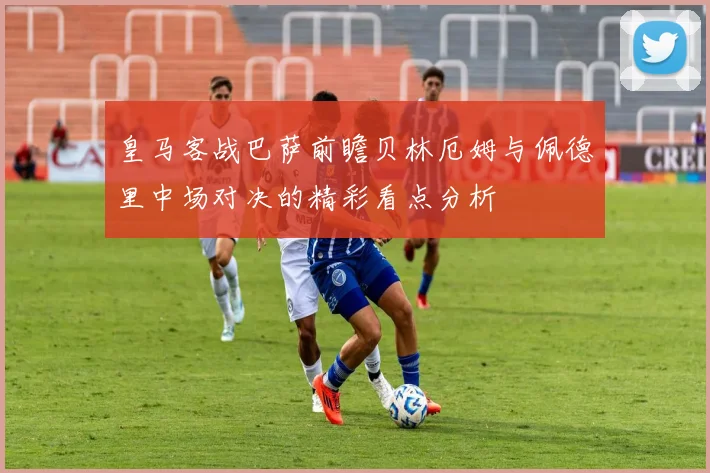 皇马客战巴萨前瞻贝林厄姆与佩德里中场对决的精彩看点分析