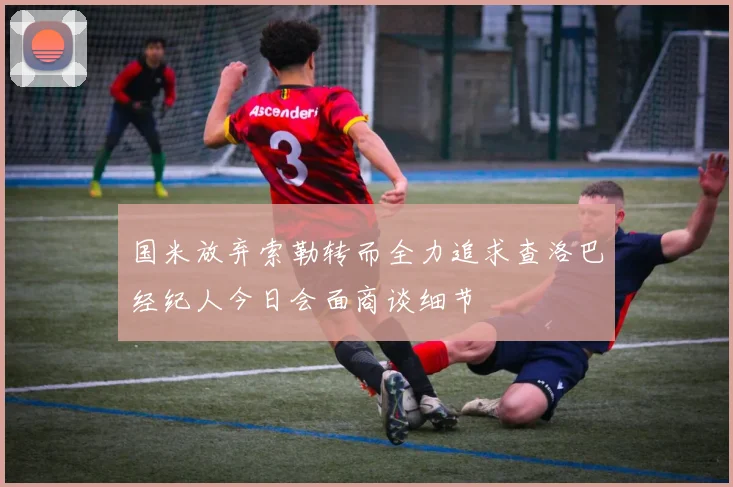 国米放弃索勒转而全力追求查洛巴经纪人今日会面商谈细节